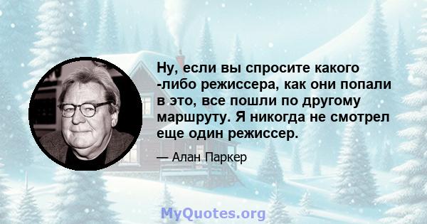 Ну, если вы спросите какого -либо режиссера, как они попали в это, все пошли по другому маршруту. Я никогда не смотрел еще один режиссер.