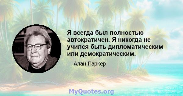 Я всегда был полностью автократичен. Я никогда не учился быть дипломатическим или демократическим.