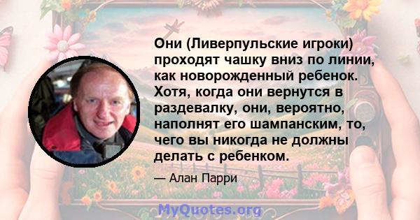 Они (Ливерпульские игроки) проходят чашку вниз по линии, как новорожденный ребенок. Хотя, когда они вернутся в раздевалку, они, вероятно, наполнят его шампанским, то, чего вы никогда не должны делать с ребенком.