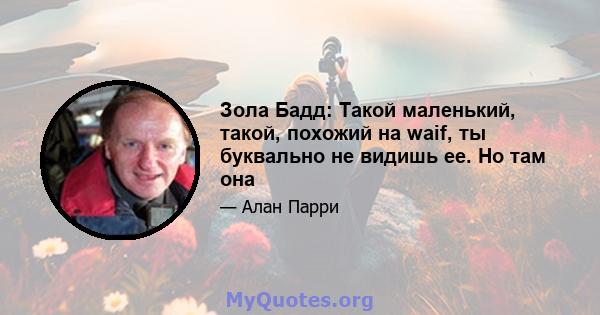 Зола Бадд: Такой маленький, такой, похожий на waif, ты буквально не видишь ее. Но там она