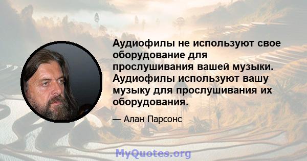 Аудиофилы не используют свое оборудование для прослушивания вашей музыки. Аудиофилы используют вашу музыку для прослушивания их оборудования.