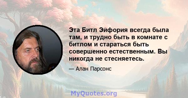 Эта Битл Эйфория всегда была там, и трудно быть в комнате с битлом и стараться быть совершенно естественным. Вы никогда не стесняетесь.