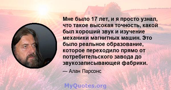 Мне было 17 лет, и я просто узнал, что такое высокая точность, какой был хороший звук и изучение механики магнитных машин. Это было реальное образование, которое переходило прямо от потребительского завода до