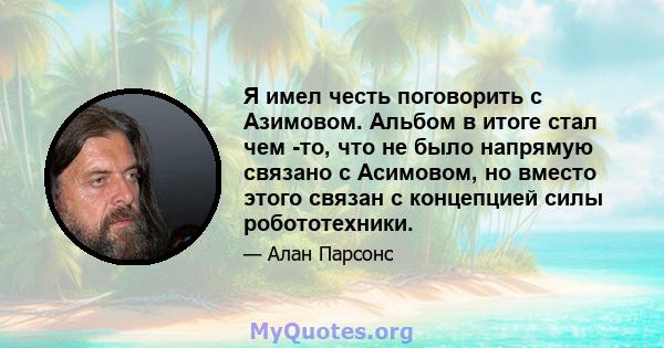 Я имел честь поговорить с Азимовом. Альбом в итоге стал чем -то, что не было напрямую связано с Асимовом, но вместо этого связан с концепцией силы робототехники.