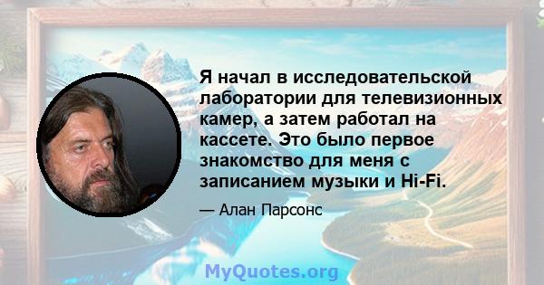 Я начал в исследовательской лаборатории для телевизионных камер, а затем работал на кассете. Это было первое знакомство для меня с записанием музыки и Hi-Fi.