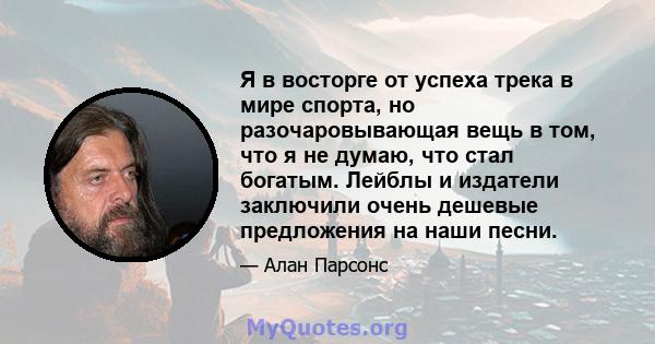 Я в восторге от успеха трека в мире спорта, но разочаровывающая вещь в том, что я не думаю, что стал богатым. Лейблы и издатели заключили очень дешевые предложения на наши песни.