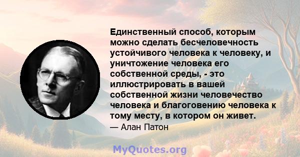 Единственный способ, которым можно сделать бесчеловечность устойчивого человека к человеку, и уничтожение человека его собственной среды, - это иллюстрировать в вашей собственной жизни человечество человека и