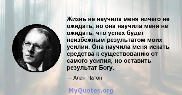 Жизнь не научила меня ничего не ожидать, но она научила меня не ожидать, что успех будет неизбежным результатом моих усилий. Она научила меня искать средства к существованию от самого усилия, но оставить результат Богу.