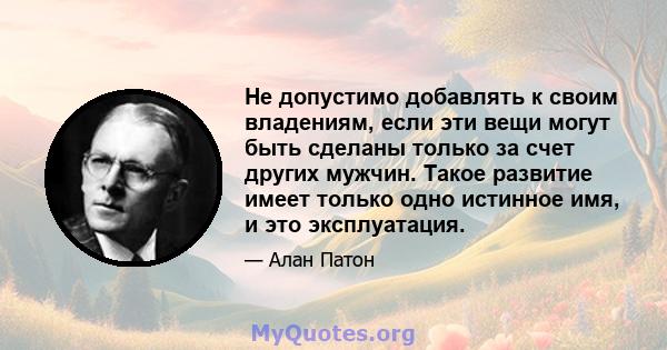 Не допустимо добавлять к своим владениям, если эти вещи могут быть сделаны только за счет других мужчин. Такое развитие имеет только одно истинное имя, и это эксплуатация.