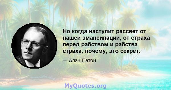 Но когда наступит рассвет от нашей эмансипации, от страха перед рабством и рабства страха, почему, это секрет.