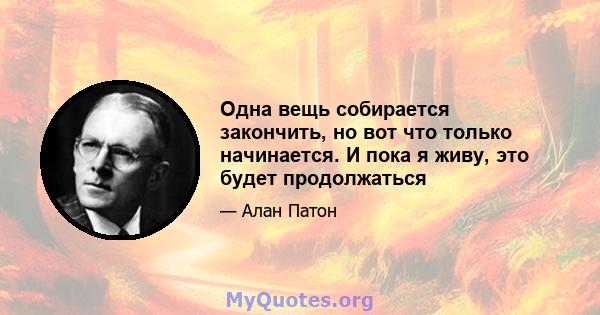 Одна вещь собирается закончить, но вот что только начинается. И пока я живу, это будет продолжаться