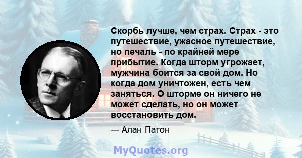 Скорбь лучше, чем страх. Страх - это путешествие, ужасное путешествие, но печаль - по крайней мере прибытие. Когда шторм угрожает, мужчина боится за свой дом. Но когда дом уничтожен, есть чем заняться. О шторме он