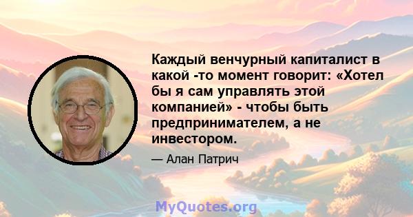 Каждый венчурный капиталист в какой -то момент говорит: «Хотел бы я сам управлять этой компанией» - чтобы быть предпринимателем, а не инвестором.