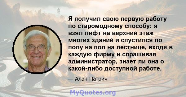 Я получил свою первую работу по старомодному способу: я взял лифт на верхний этаж многих зданий и спустился по полу на пол на лестнице, входя в каждую фирму и спрашивая администратор, знает ли она о какой-либо доступной 