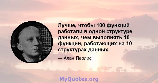 Лучше, чтобы 100 функций работали в одной структуре данных, чем выполнять 10 функций, работающих на 10 структурах данных.