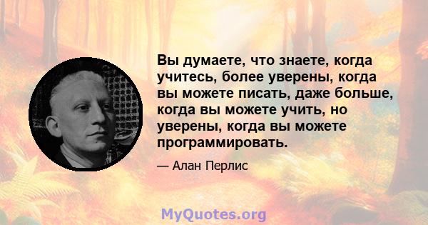 Вы думаете, что знаете, когда учитесь, более уверены, когда вы можете писать, даже больше, когда вы можете учить, но уверены, когда вы можете программировать.