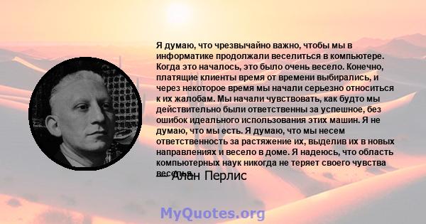 Я думаю, что чрезвычайно важно, чтобы мы в информатике продолжали веселиться в компьютере. Когда это началось, это было очень весело. Конечно, платящие клиенты время от времени выбирались, и через некоторое время мы