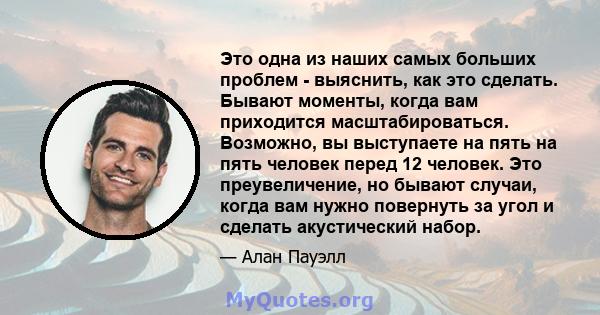 Это одна из наших самых больших проблем - выяснить, как это сделать. Бывают моменты, когда вам приходится масштабироваться. Возможно, вы выступаете на пять на пять человек перед 12 человек. Это преувеличение, но бывают