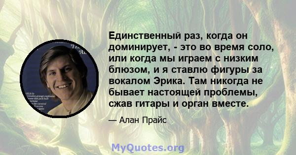 Единственный раз, когда он доминирует, - это во время соло, или когда мы играем с низким блюзом, и я ставлю фигуры за вокалом Эрика. Там никогда не бывает настоящей проблемы, сжав гитары и орган вместе.