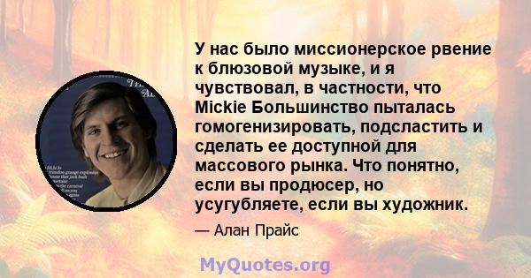 У нас было миссионерское рвение к блюзовой музыке, и я чувствовал, в частности, что Mickie Большинство пыталась гомогенизировать, подсластить и сделать ее доступной для массового рынка. Что понятно, если вы продюсер, но 