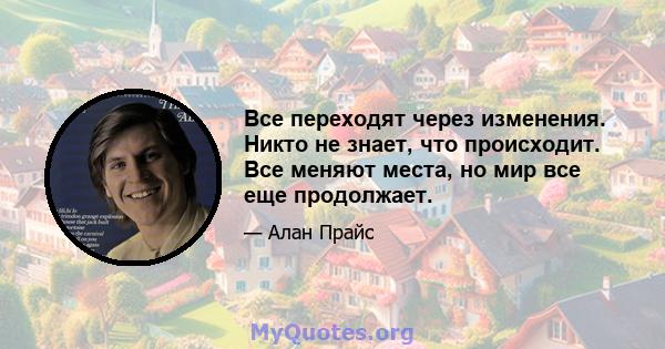 Все переходят через изменения. Никто не знает, что происходит. Все меняют места, но мир все еще продолжает.