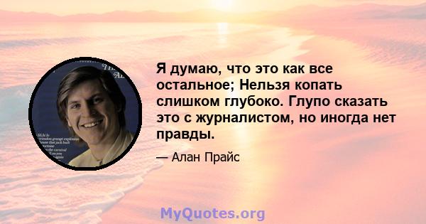 Я думаю, что это как все остальное; Нельзя копать слишком глубоко. Глупо сказать это с журналистом, но иногда нет правды.