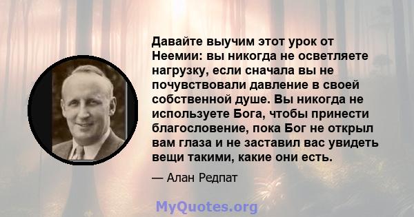 Давайте выучим этот урок от Неемии: вы никогда не осветляете нагрузку, если сначала вы не почувствовали давление в своей собственной душе. Вы никогда не используете Бога, чтобы принести благословение, пока Бог не открыл 