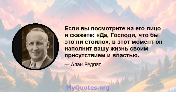 Если вы посмотрите на его лицо и скажете: «Да, Господи, что бы это ни стоило», в этот момент он наполнит вашу жизнь своим присутствием и властью.