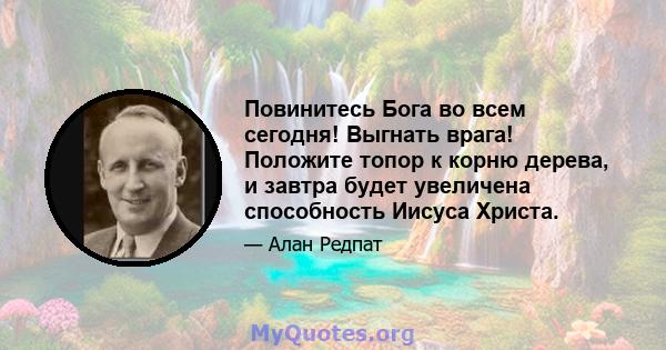 Повинитесь Бога во всем сегодня! Выгнать врага! Положите топор к корню дерева, и завтра будет увеличена способность Иисуса Христа.