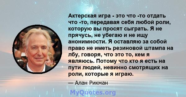 Актерская игра - это что -то отдать что -то, передавая себя любой роли, которую вы просят сыграть. Я не прячусь, не убегаю и не ищу анонимности. Я оставляю за собой право не иметь резиновой штампа на лбу, говоря, что