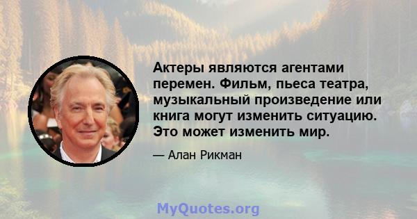 Актеры являются агентами перемен. Фильм, пьеса театра, музыкальный произведение или книга могут изменить ситуацию. Это может изменить мир.