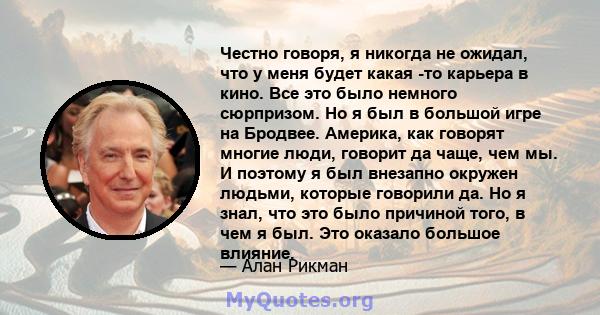 Честно говоря, я никогда не ожидал, что у меня будет какая -то карьера в кино. Все это было немного сюрпризом. Но я был в большой игре на Бродвее. Америка, как говорят многие люди, говорит да чаще, чем мы. И поэтому я