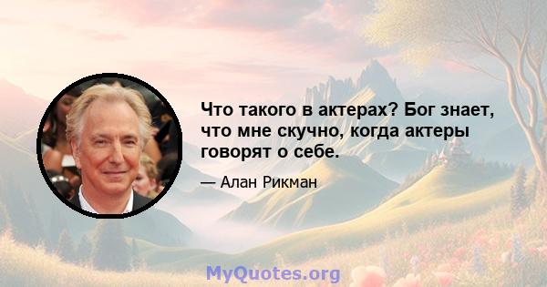 Что такого в актерах? Бог знает, что мне скучно, когда актеры говорят о себе.