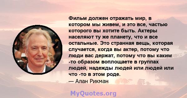 Фильм должен отражать мир, в котором мы живем, и это все, частью которого вы хотите быть. Актеры населяют ту же планету, что и все остальные. Это странная вещь, которая случается, когда вы актер, потому что люди вас