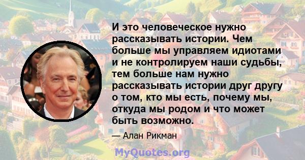 И это человеческое нужно рассказывать истории. Чем больше мы управляем идиотами и не контролируем наши судьбы, тем больше нам нужно рассказывать истории друг другу о том, кто мы есть, почему мы, откуда мы родом и что