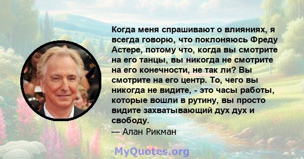 Когда меня спрашивают о влияниях, я всегда говорю, что поклоняюсь Фреду Астере, потому что, когда вы смотрите на его танцы, вы никогда не смотрите на его конечности, не так ли? Вы смотрите на его центр. То, чего вы