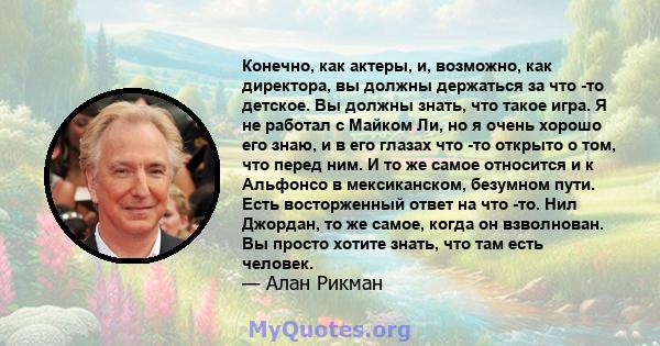 Конечно, как актеры, и, возможно, как директора, вы должны держаться за что -то детское. Вы должны знать, что такое игра. Я не работал с Майком Ли, но я очень хорошо его знаю, и в его глазах что -то открыто о том, что