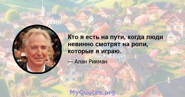 Кто я есть на пути, когда люди невинно смотрят на роли, которые я играю.