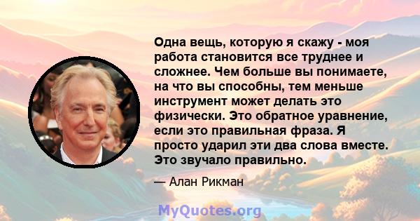 Одна вещь, которую я скажу - моя работа становится все труднее и сложнее. Чем больше вы понимаете, на что вы способны, тем меньше инструмент может делать это физически. Это обратное уравнение, если это правильная фраза. 