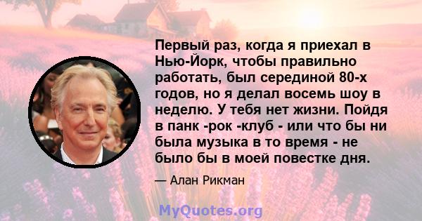 Первый раз, когда я приехал в Нью-Йорк, чтобы правильно работать, был серединой 80-х годов, но я делал восемь шоу в неделю. У тебя нет жизни. Пойдя в панк -рок -клуб - или что бы ни была музыка в то время - не было бы в 