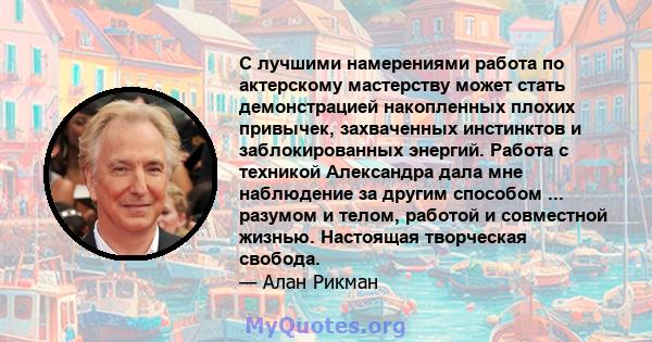 С лучшими намерениями работа по актерскому мастерству может стать демонстрацией накопленных плохих привычек, захваченных инстинктов и заблокированных энергий. Работа с техникой Александра дала мне наблюдение за другим