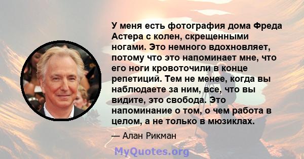 У меня есть фотография дома Фреда Астера с колен, скрещенными ногами. Это немного вдохновляет, потому что это напоминает мне, что его ноги кровоточили в конце репетиций. Тем не менее, когда вы наблюдаете за ним, все,