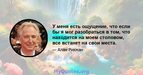 У меня есть ощущение, что если бы я мог разобраться в том, что находится на моем столовом, все встанет на свои места.