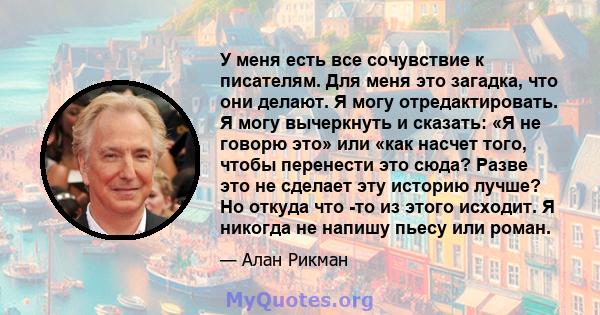 У меня есть все сочувствие к писателям. Для меня это загадка, что они делают. Я могу отредактировать. Я могу вычеркнуть и сказать: «Я не говорю это» или «как насчет того, чтобы перенести это сюда? Разве это не сделает