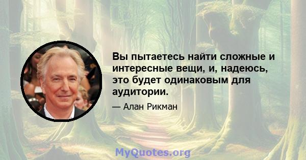 Вы пытаетесь найти сложные и интересные вещи, и, надеюсь, это будет одинаковым для аудитории.