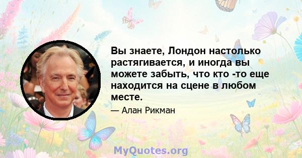 Вы знаете, Лондон настолько растягивается, и иногда вы можете забыть, что кто -то еще находится на сцене в любом месте.