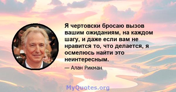 Я чертовски бросаю вызов вашим ожиданиям, на каждом шагу, и даже если вам не нравится то, что делается, я осмелюсь найти это неинтересным.