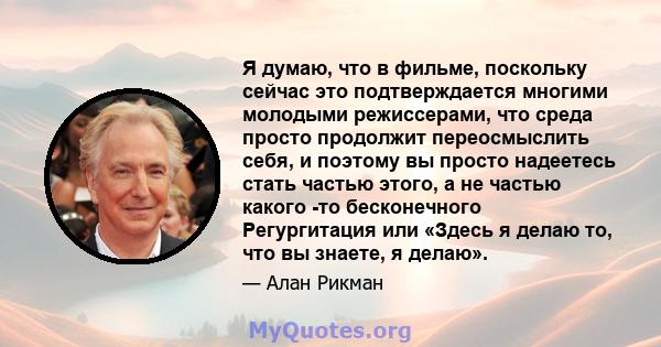 Я думаю, что в фильме, поскольку сейчас это подтверждается многими молодыми режиссерами, что среда просто продолжит переосмыслить себя, и поэтому вы просто надеетесь стать частью этого, а не частью какого -то