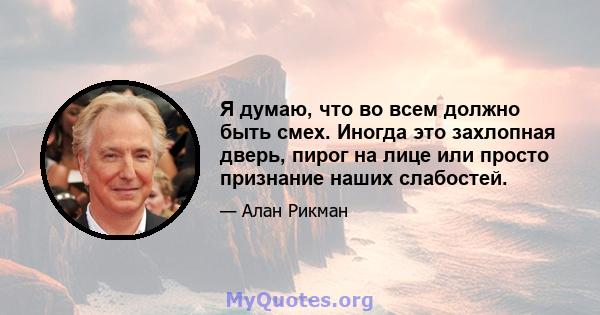 Я думаю, что во всем должно быть смех. Иногда это захлопная дверь, пирог на лице или просто признание наших слабостей.