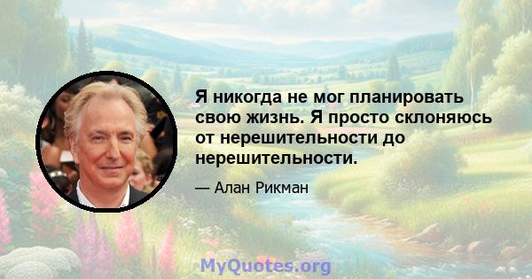 Я никогда не мог планировать свою жизнь. Я просто склоняюсь от нерешительности до нерешительности.